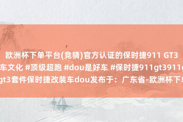 欧洲杯下单平台(竞猜)官方认证的保时捷911 GT3 RS改装套件 #改装车文化 #顶级超跑 #dou是好车 #保时捷911gt3911gt3套件保时捷改装车dou发布于：广东省-欧洲杯下单平台(竞猜)股份有限公司