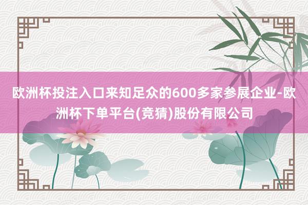 欧洲杯投注入口来知足众的600多家参展企业-欧洲杯下单平台(竞猜)股份有限公司