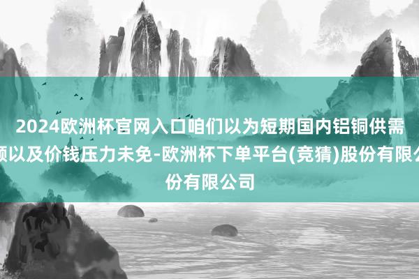 2024欧洲杯官网入口咱们以为短期国内铝铜供需容颜以及价钱压力未免-欧洲杯下单平台(竞猜)股份有限公司