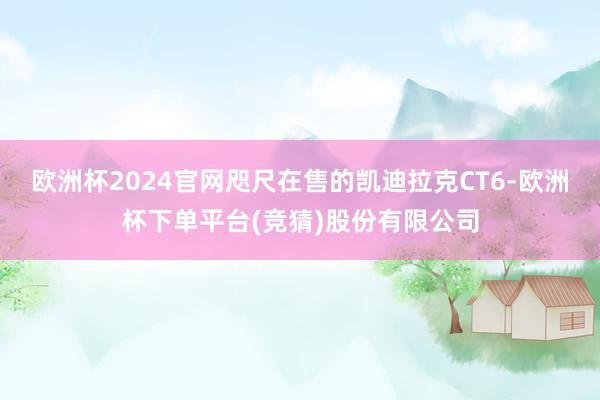 欧洲杯2024官网咫尺在售的凯迪拉克CT6-欧洲杯下单平台(竞猜)股份有限公司