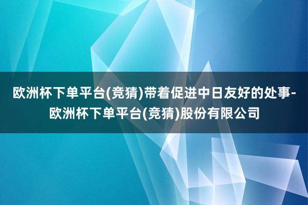 欧洲杯下单平台(竞猜)带着促进中日友好的处事-欧洲杯下单平台(竞猜)股份有限公司