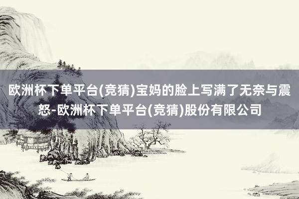 欧洲杯下单平台(竞猜)宝妈的脸上写满了无奈与震怒-欧洲杯下单平台(竞猜)股份有限公司