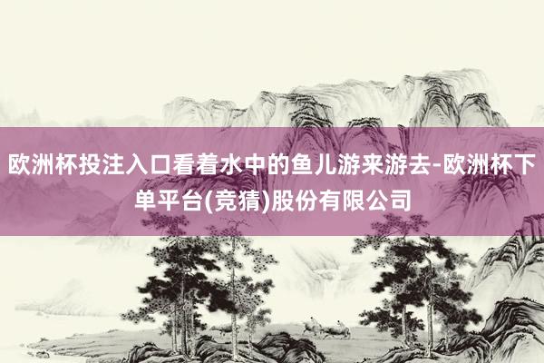 欧洲杯投注入口看着水中的鱼儿游来游去-欧洲杯下单平台(竞猜)股份有限公司
