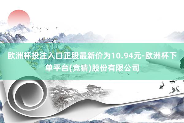 欧洲杯投注入口正股最新价为10.94元-欧洲杯下单平台(竞猜)股份有限公司