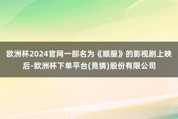 欧洲杯2024官网一部名为《顺服》的影视剧上映后-欧洲杯下单平台(竞猜)股份有限公司