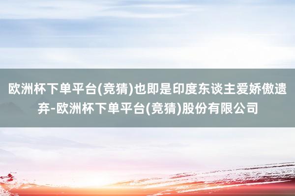 欧洲杯下单平台(竞猜)也即是印度东谈主爱娇傲遗弃-欧洲杯下单平台(竞猜)股份有限公司