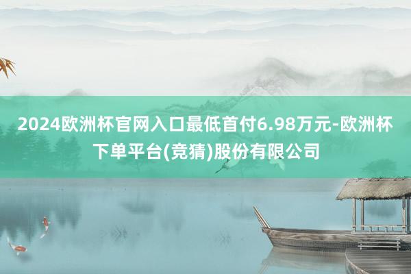 2024欧洲杯官网入口最低首付6.98万元-欧洲杯下单平台(竞猜)股份有限公司