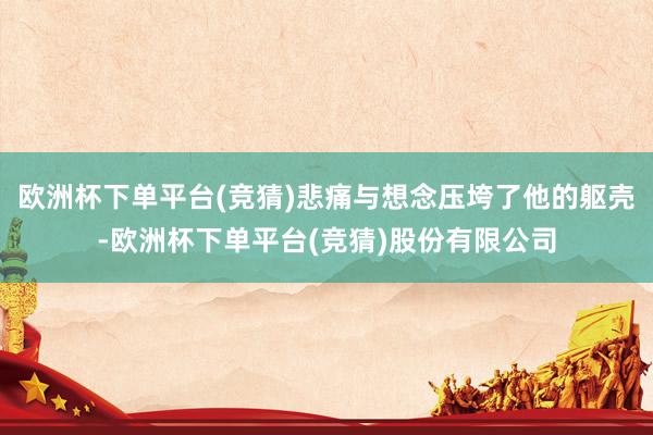 欧洲杯下单平台(竞猜)悲痛与想念压垮了他的躯壳-欧洲杯下单平台(竞猜)股份有限公司
