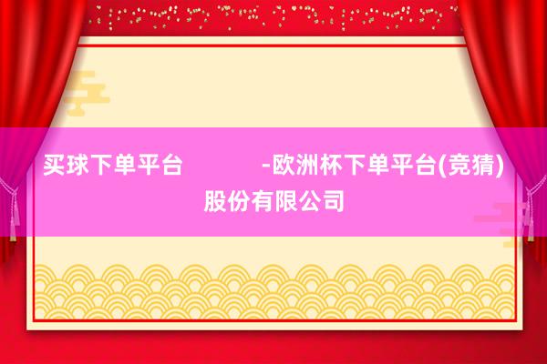 买球下单平台            -欧洲杯下单平台(竞猜)股份有限公司
