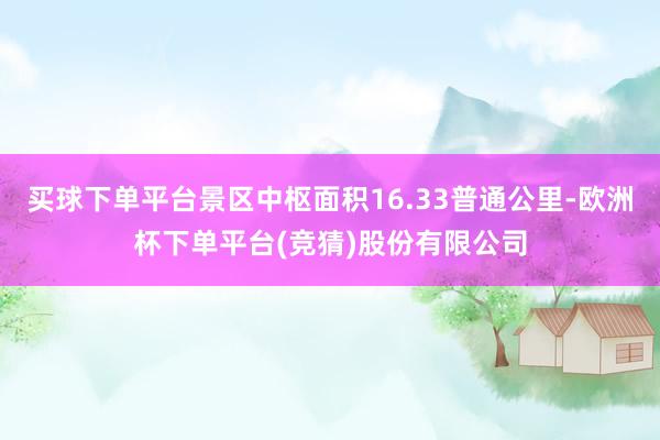 买球下单平台景区中枢面积16.33普通公里-欧洲杯下单平台(竞猜)股份有限公司