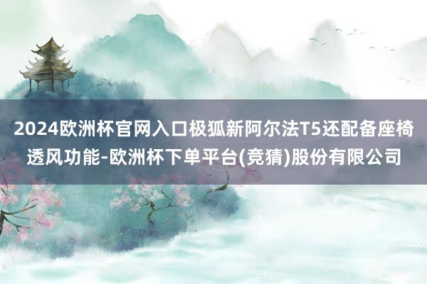 2024欧洲杯官网入口极狐新阿尔法T5还配备座椅透风功能-欧洲杯下单平台(竞猜)股份有限公司
