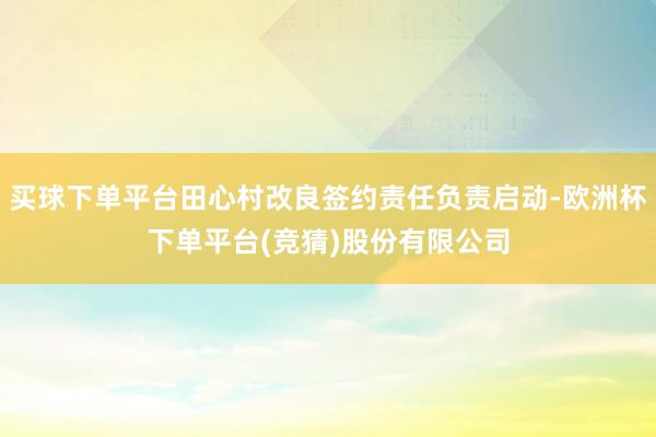 买球下单平台田心村改良签约责任负责启动-欧洲杯下单平台(竞猜)股份有限公司