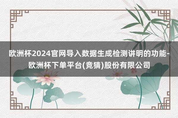 欧洲杯2024官网导入数据生成检测讲明的功能-欧洲杯下单平台(竞猜)股份有限公司
