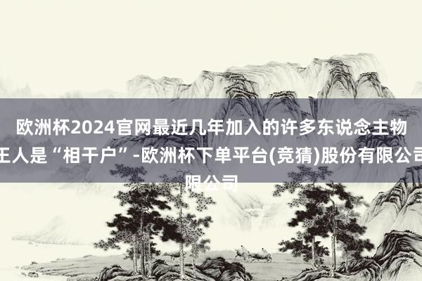 欧洲杯2024官网最近几年加入的许多东说念主物王人是“相干户”-欧洲杯下单平台(竞猜)股份有限公司