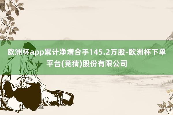 欧洲杯app累计净增合手145.2万股-欧洲杯下单平台(竞猜)股份有限公司