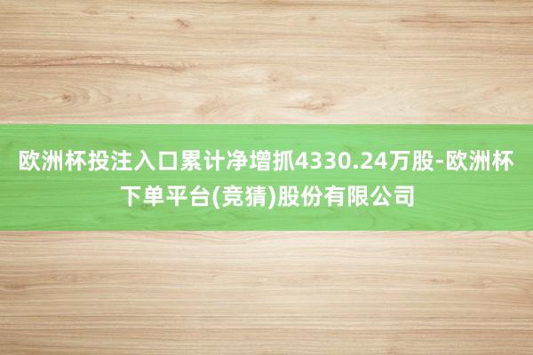 欧洲杯投注入口累计净增抓4330.24万股-欧洲杯下单平台(竞猜)股份有限公司