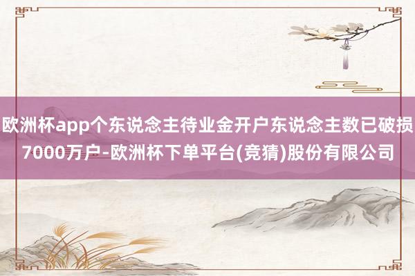 欧洲杯app个东说念主待业金开户东说念主数已破损7000万户-欧洲杯下单平台(竞猜)股份有限公司