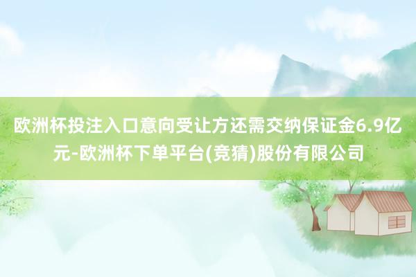 欧洲杯投注入口意向受让方还需交纳保证金6.9亿元-欧洲杯下单平台(竞猜)股份有限公司
