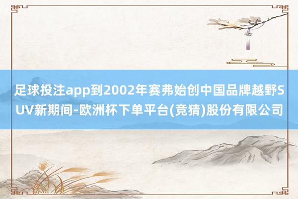 足球投注app到2002年赛弗始创中国品牌越野SUV新期间-欧洲杯下单平台(竞猜)股份有限公司