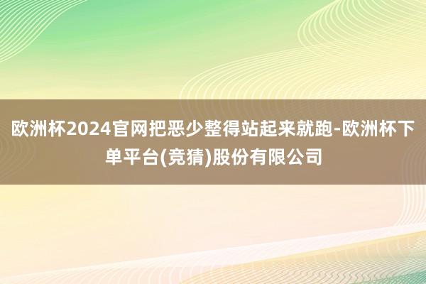 欧洲杯2024官网把恶少整得站起来就跑-欧洲杯下单平台(竞猜)股份有限公司
