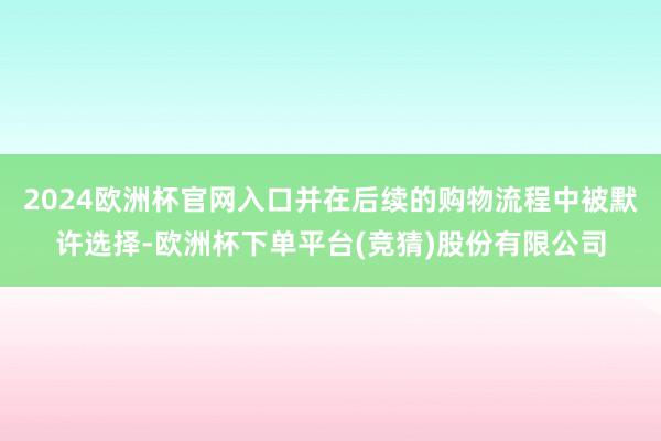 2024欧洲杯官网入口并在后续的购物流程中被默许选择-欧洲杯下单平台(竞猜)股份有限公司