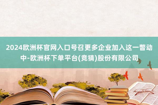 2024欧洲杯官网入口号召更多企业加入这一瞥动中-欧洲杯下单平台(竞猜)股份有限公司