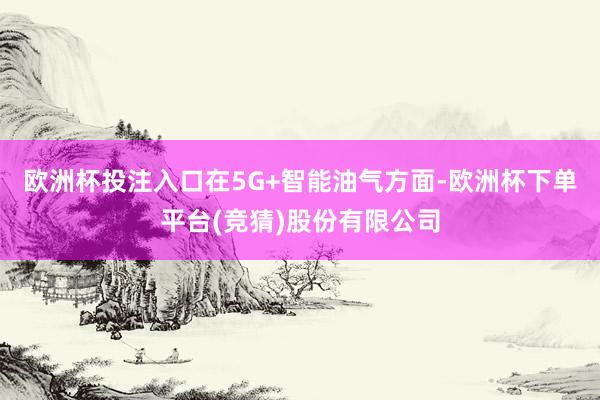 欧洲杯投注入口在5G+智能油气方面-欧洲杯下单平台(竞猜)股份有限公司