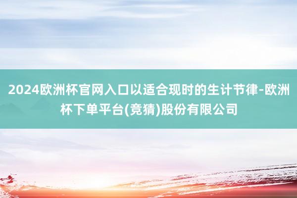 2024欧洲杯官网入口以适合现时的生计节律-欧洲杯下单平台(竞猜)股份有限公司