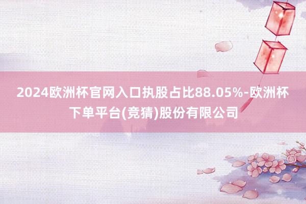 2024欧洲杯官网入口执股占比88.05%-欧洲杯下单平台(竞猜)股份有限公司