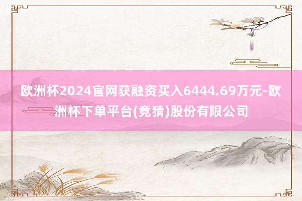 欧洲杯2024官网获融资买入6444.69万元-欧洲杯下单平台(竞猜)股份有限公司