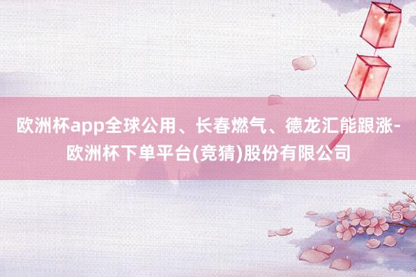 欧洲杯app全球公用、长春燃气、德龙汇能跟涨-欧洲杯下单平台(竞猜)股份有限公司