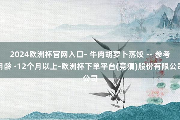 2024欧洲杯官网入口- 牛肉胡萝卜蒸饺 -· 参考月龄 ·12个月以上-欧洲杯下单平台(竞猜)股份有限公司
