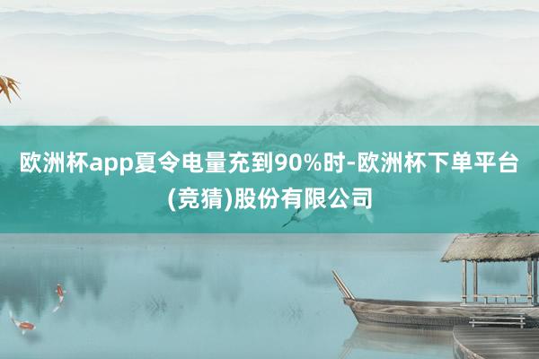 欧洲杯app夏令电量充到90%时-欧洲杯下单平台(竞猜)股份有限公司
