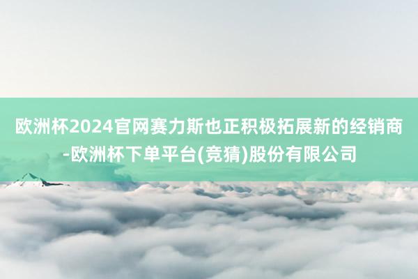 欧洲杯2024官网赛力斯也正积极拓展新的经销商-欧洲杯下单平台(竞猜)股份有限公司
