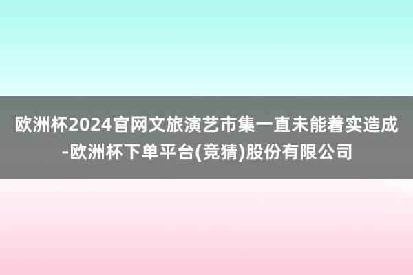 欧洲杯2024官网文旅演艺市集一直未能着实造成-欧洲杯下单平台(竞猜)股份有限公司