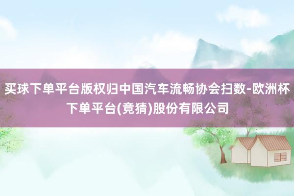 买球下单平台版权归中国汽车流畅协会扫数-欧洲杯下单平台(竞猜)股份有限公司