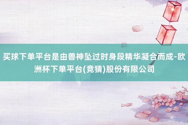 买球下单平台是由兽神坠过时身段精华凝合而成-欧洲杯下单平台(竞猜)股份有限公司