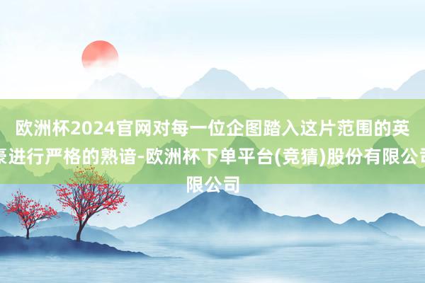 欧洲杯2024官网对每一位企图踏入这片范围的英豪进行严格的熟谙-欧洲杯下单平台(竞猜)股份有限公司
