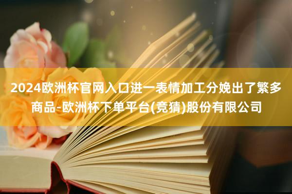 2024欧洲杯官网入口进一表情加工分娩出了繁多商品-欧洲杯下单平台(竞猜)股份有限公司