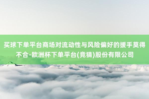 买球下单平台商场对流动性与风险偏好的援手莫得不合-欧洲杯下单平台(竞猜)股份有限公司