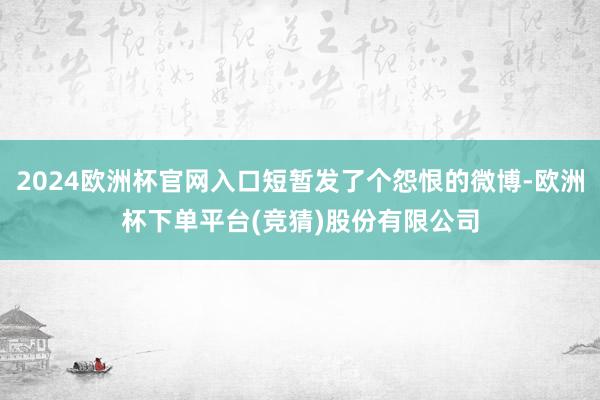 2024欧洲杯官网入口短暂发了个怨恨的微博-欧洲杯下单平台(竞猜)股份有限公司