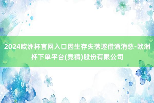 2024欧洲杯官网入口因生存失落遂借酒消愁-欧洲杯下单平台(竞猜)股份有限公司
