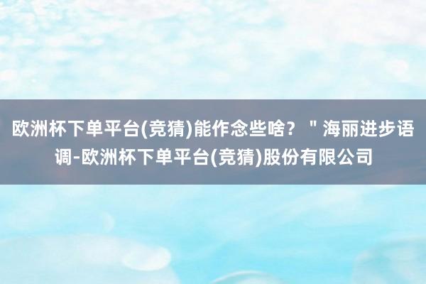 欧洲杯下单平台(竞猜)能作念些啥？＂海丽进步语调-欧洲杯下单平台(竞猜)股份有限公司