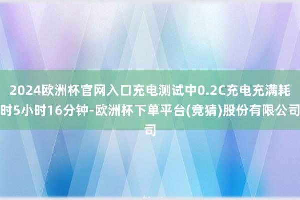 2024欧洲杯官网入口充电测试中0.2C充电充满耗时5小时16分钟-欧洲杯下单平台(竞猜)股份有限公司