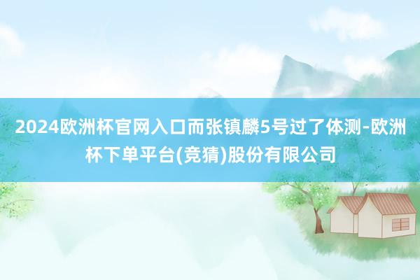 2024欧洲杯官网入口而张镇麟5号过了体测-欧洲杯下单平台(竞猜)股份有限公司