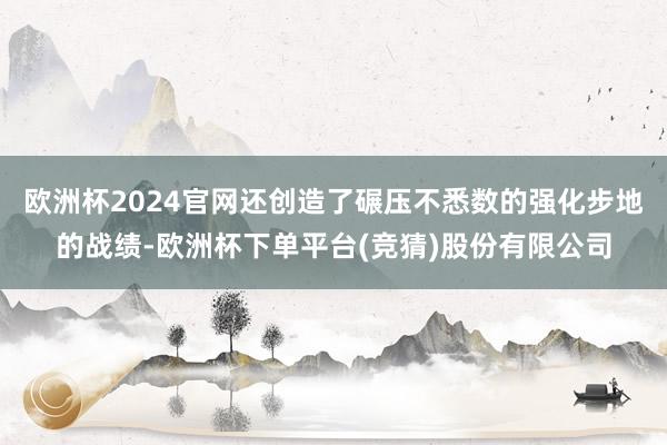 欧洲杯2024官网还创造了碾压不悉数的强化步地的战绩-欧洲杯下单平台(竞猜)股份有限公司