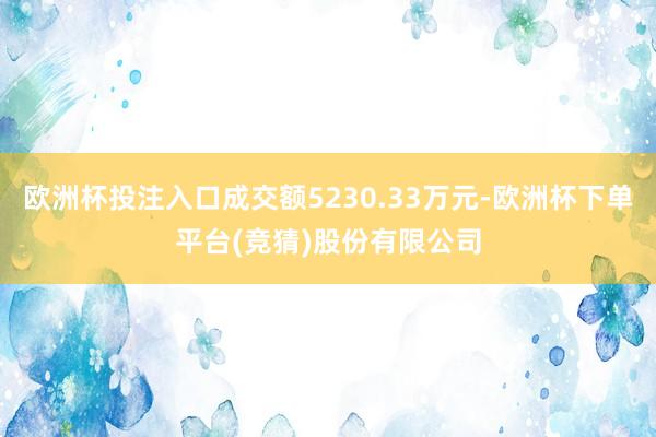 欧洲杯投注入口成交额5230.33万元-欧洲杯下单平台(竞猜)股份有限公司