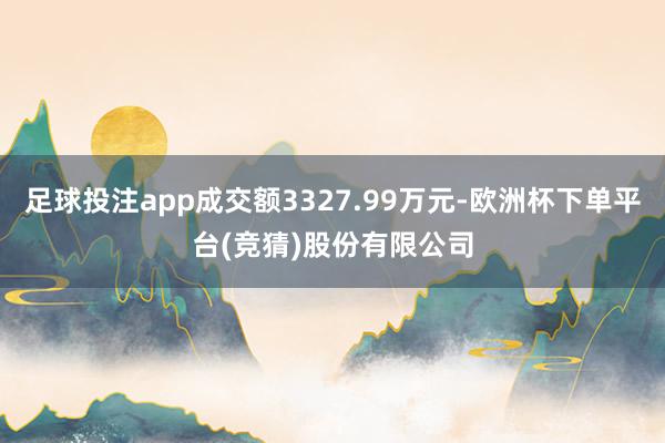 足球投注app成交额3327.99万元-欧洲杯下单平台(竞猜)股份有限公司