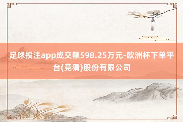 足球投注app成交额598.25万元-欧洲杯下单平台(竞猜)股份有限公司