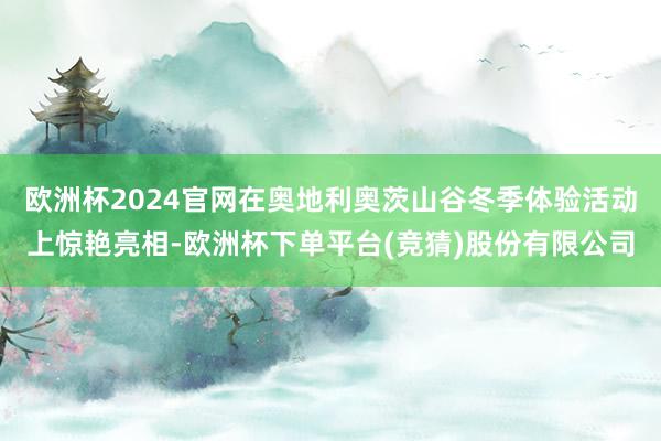 欧洲杯2024官网在奥地利奥茨山谷冬季体验活动上惊艳亮相-欧洲杯下单平台(竞猜)股份有限公司